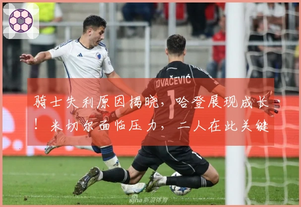 骑士失利原因揭晓,哈登展现成长!米切尔面临压力,二人在此关键角色中扮演重要。