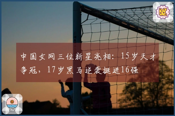 中国女网三位新星亮相：15岁天才争冠，17岁黑马逆袭挺进16强